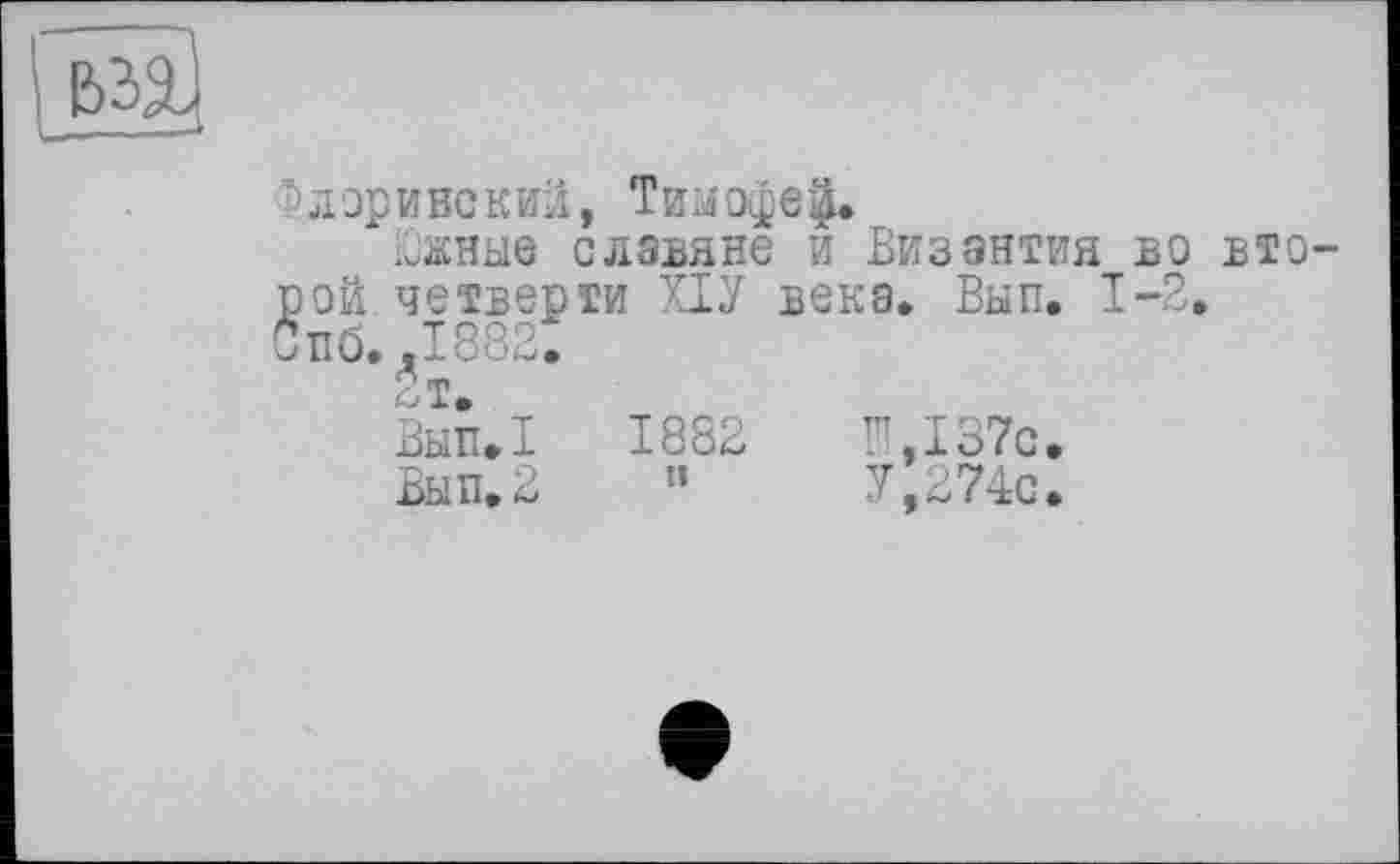 ﻿ларинский, Тимофе|»
йжные славяне и Византия во вто ой четверти ХЇУ века» Вып. 1-2. пб. .1882.
Лт.
Вып»!	1882	П,!37с.
Вып. 2	"	У, 274с.